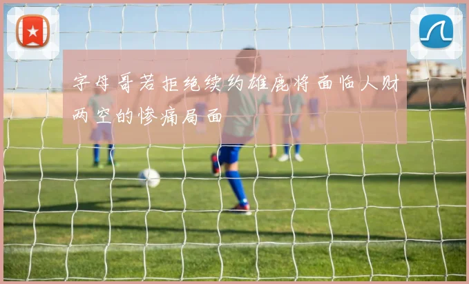 字母哥若拒绝续约雄鹿将面临人财两空的惨痛局面