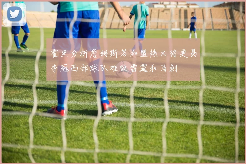 霍里分析詹姆斯若加盟热火将更易夺冠西部球队难敌雷霆和马刺