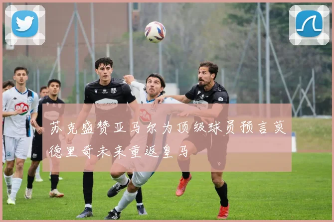 苏克盛赞亚马尔为顶级球员预言莫德里奇未来重返皇马
