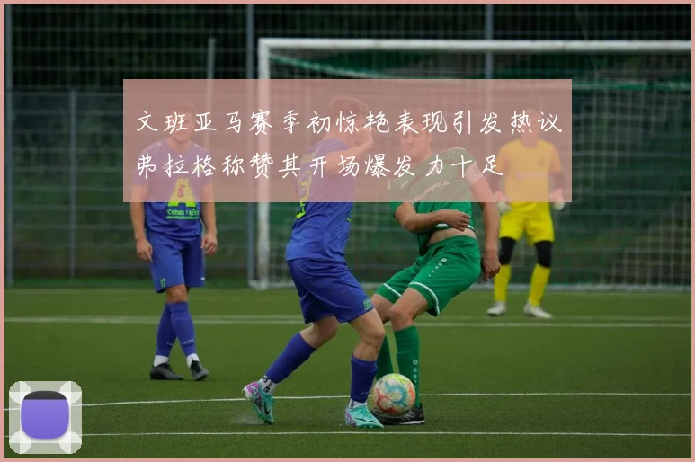 文班亚马赛季初惊艳表现引发热议弗拉格称赞其开场爆发力十足