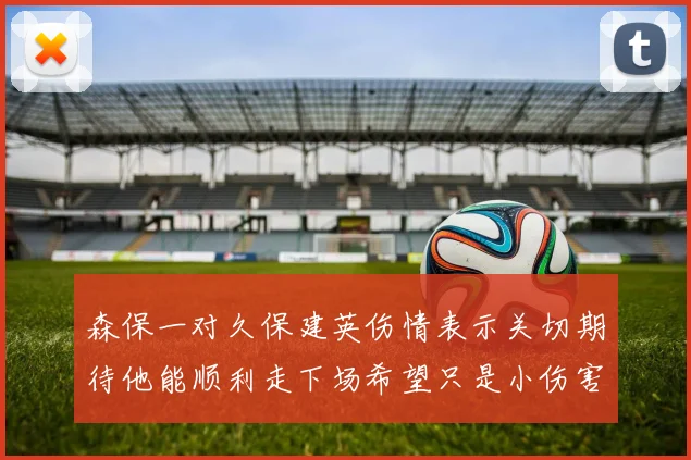 森保一对久保建英伤情表示关切期待他能顺利走下场希望只是小伤害