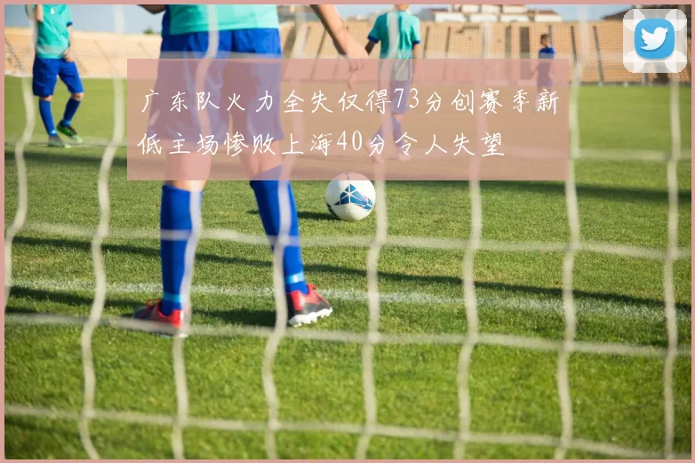 广东队火力全失仅得73分创赛季新低主场惨败上海40分令人失望