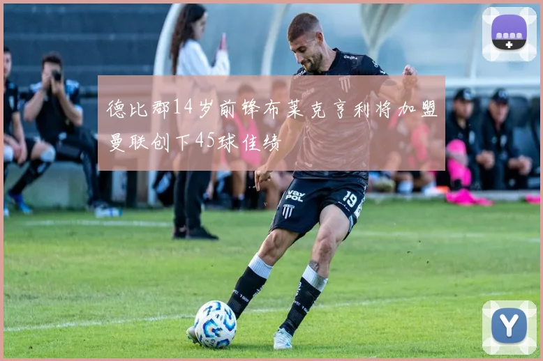 德比郡14岁前锋布莱克亨利将加盟曼联创下45球佳绩