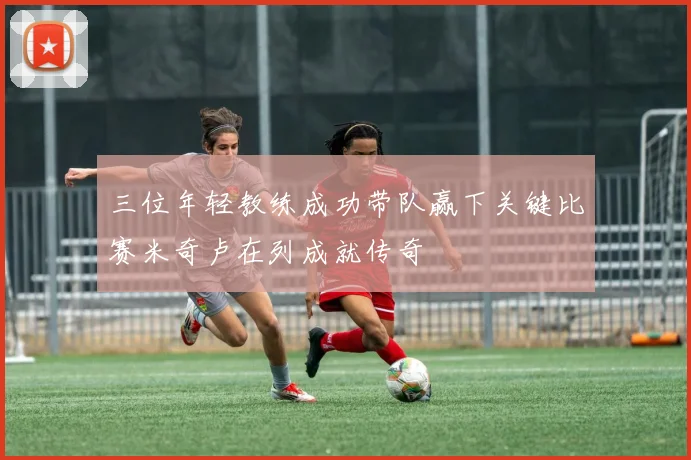 三位年轻教练成功带队赢下关键比赛米奇卢在列成就传奇