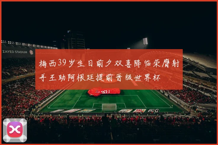 梅西39岁生日前夕双喜降临荣膺射手王助阿根廷提前晋级世界杯