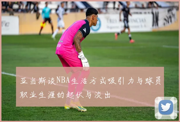 亚当斯谈NBA生活方式吸引力与球员职业生涯的起伏与淡出