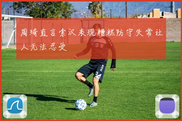 周琦直言索汉表现糟糕防守失常让人无法忍受