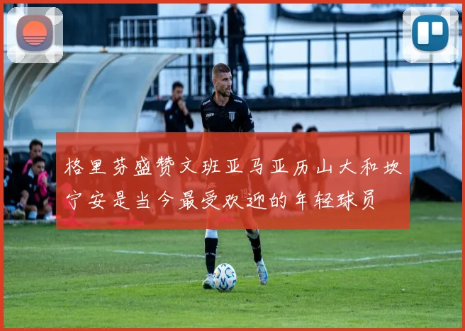 格里芬盛赞文班亚马亚历山大和坎宁安是当今最受欢迎的年轻球员