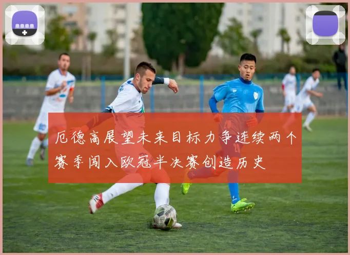 厄德高展望未来目标力争连续两个赛季闯入欧冠半决赛创造历史