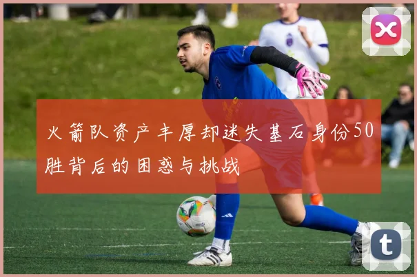 火箭队资产丰厚却迷失基石身份50胜背后的困惑与挑战