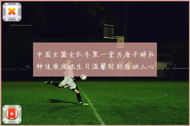 中国女篮全队齐聚一堂为唐子婷和钟佳丽庆祝生日温馨时刻感动人心