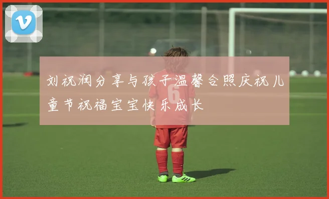 刘祝润分享与孩子温馨合照庆祝儿童节祝福宝宝快乐成长