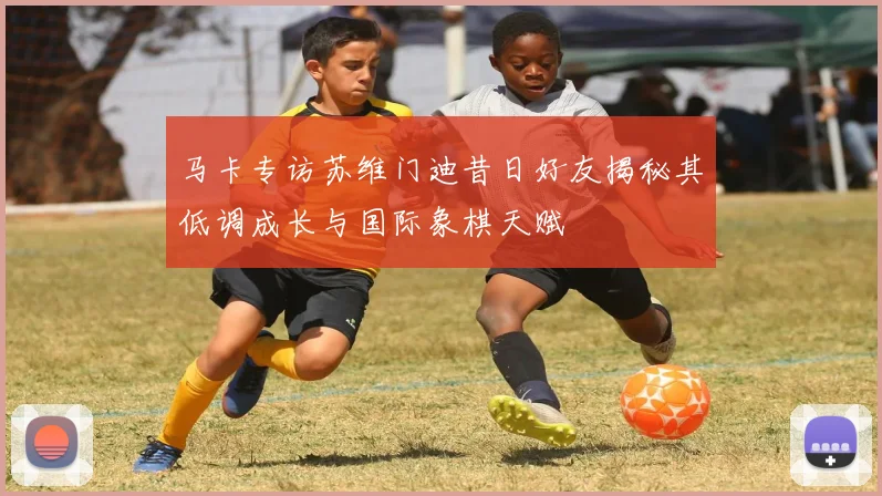 马卡专访苏维门迪昔日好友揭秘其低调成长与国际象棋天赋