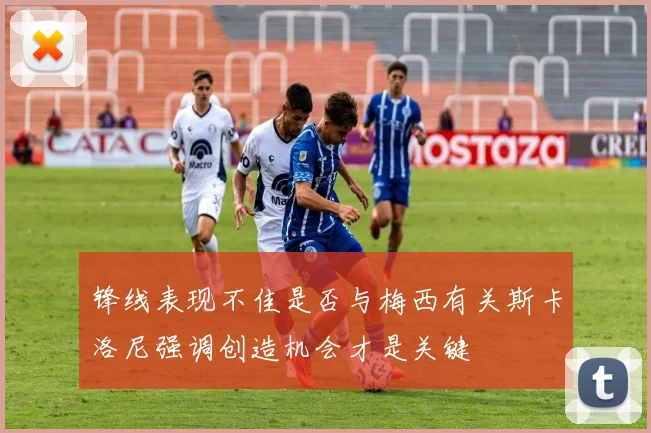 锋线表现不佳是否与梅西有关斯卡洛尼强调创造机会才是关键