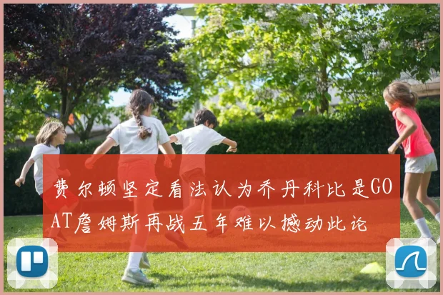 费尔顿坚定看法认为乔丹科比是GOAT詹姆斯再战五年难以撼动此论
