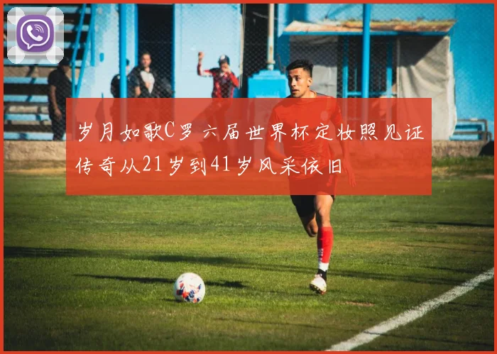岁月如歌C罗六届世界杯定妆照见证传奇从21岁到41岁风采依旧