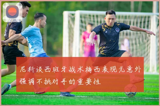 尼科谈西班牙战术梅西表现无意外强调不挑对手的重要性