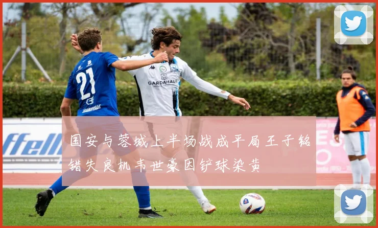 国安与蓉城上半场战成平局王子铭错失良机韦世豪因铲球染黄