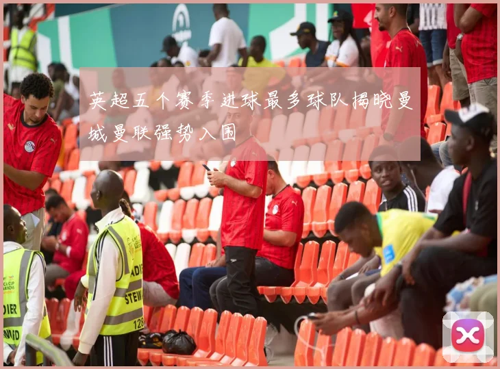 英超五个赛季进球最多球队揭晓曼城曼联强势入围