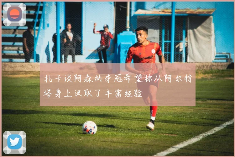 扎卡谈阿森纳夺冠希望称从阿尔特塔身上汲取了丰富经验