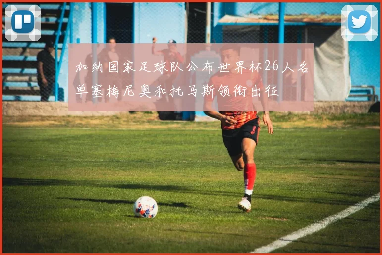 加纳国家足球队公布世界杯26人名单塞梅尼奥和托马斯领衔出征