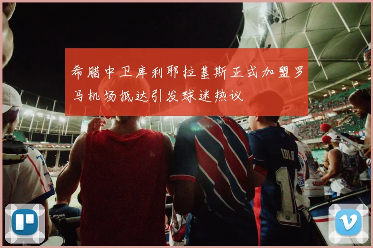 希腊中卫库利耶拉基斯正式加盟罗马机场抵达引发球迷热议